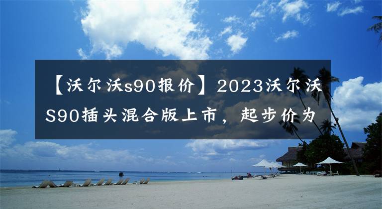【沃尔沃s90报价】2023沃尔沃S90插头混合版上市，起步价为49.99万韩元。要购买吗？文章配图