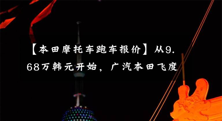 【本田摩托车跑车报价】从9.68万韩元开始，广汽本田飞度武汉穆根版热血上市