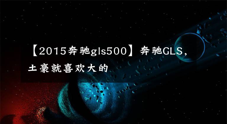 【2015奔驰gls500】奔驰GLS，土豪就喜欢大的