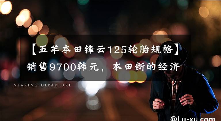 【五羊本田锋云125轮胎规格】销售9700韩元，本田新的经济实用型街车，排气量125cc，油耗2L。