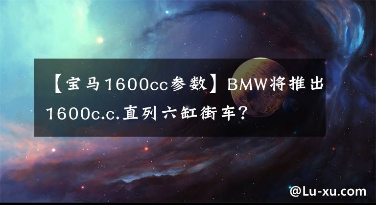 【宝马1600cc参数】BMW将推出1600c.c.直列六缸街车？文章配图