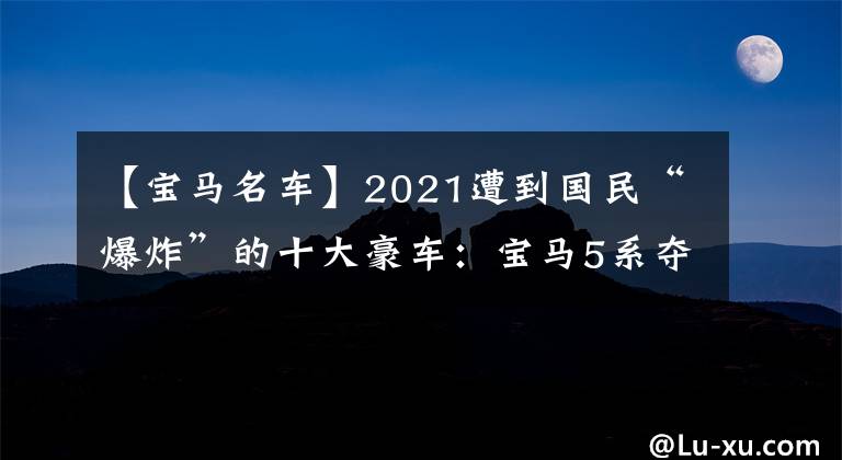 【宝马名车】2021遭到国民“爆炸”的十大豪车：宝马5系夺冠，无法进入奔驰前五名。文章配图