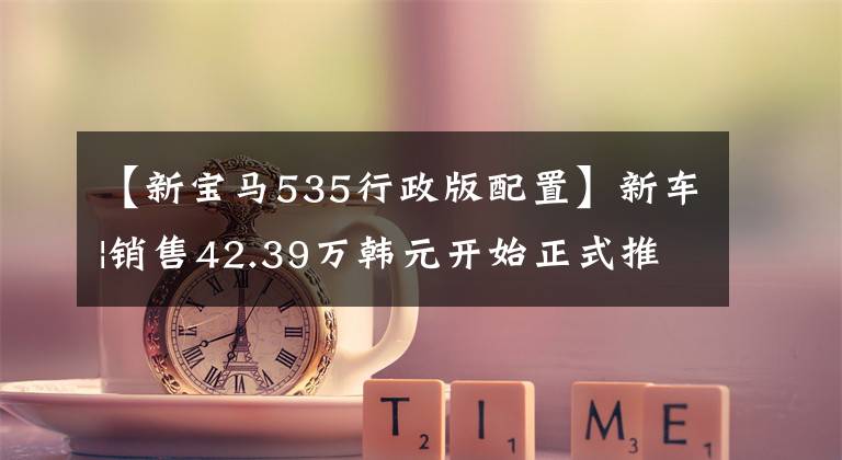 【新宝马535行政版配置】新车|销售42.39万韩元开始正式推出新型宝马5系，标准远程引擎投入使用文章配图