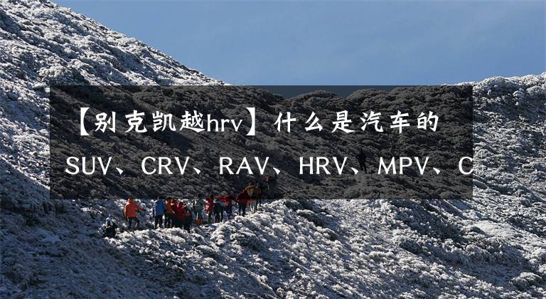 【别克凯越hrv】什么是汽车的SUV、CRV、RAV、HRV、MPV、CUV和RV文章配图