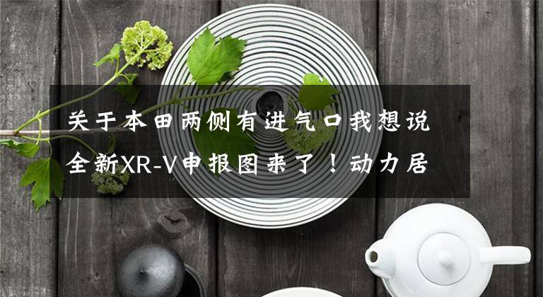 关于本田两侧有进气口我想说全新XR-V申报图来了！动力居然有所下调 还值得买吗？