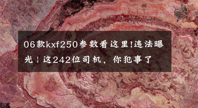 06款kxf250参数看这里!违法曝光 | 这242位司机，你犯事了，知道吗？文章配图