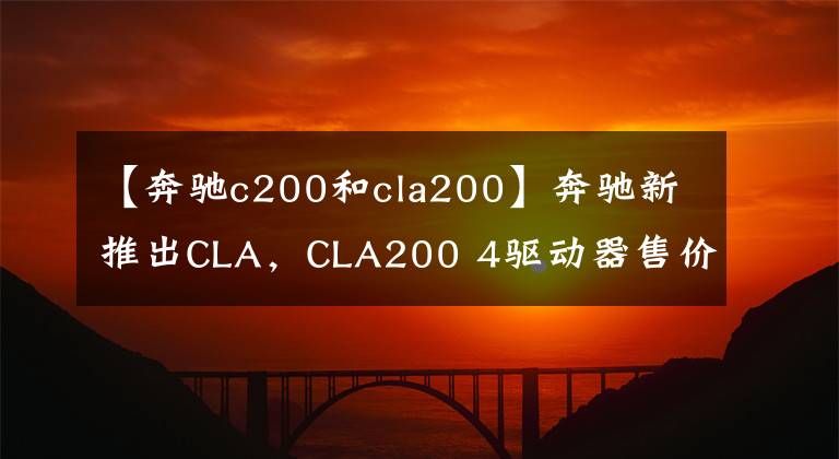 【奔驰c200和cla200】奔驰新推出CLA，CLA200 4驱动器售价33.78万韩元，最高上涨4，000韩元