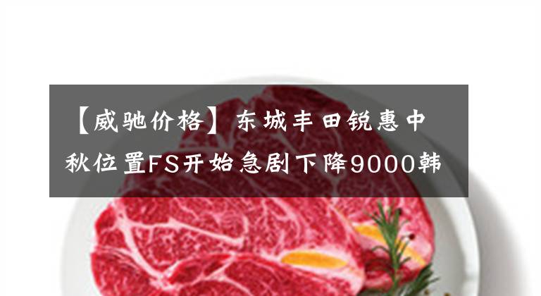 【威驰价格】东城丰田锐惠中秋位置FS开始急剧下降9000韩元。文章配图