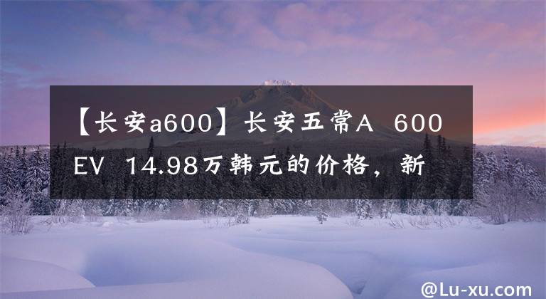 【长安a600】长安五常A 600 EV 14.98万韩元的价格，新车7万多韩元不值得入手吗？文章配图