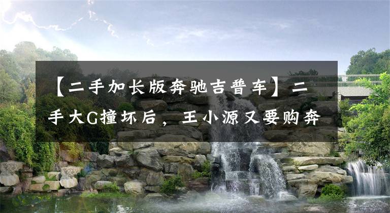 【二手加长版奔驰吉普车】二手大G撞坏后，王小源又要购奔驰G63，要向“注定孤独终老”靠拢文章配图