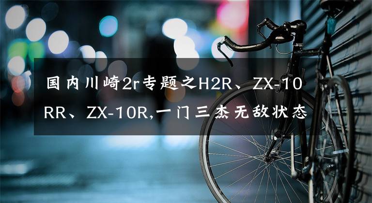 国内川崎2r专题之H2R、ZX-10RR、ZX-10R,一门三杰无敌状态北京风火轮品鉴文章配图