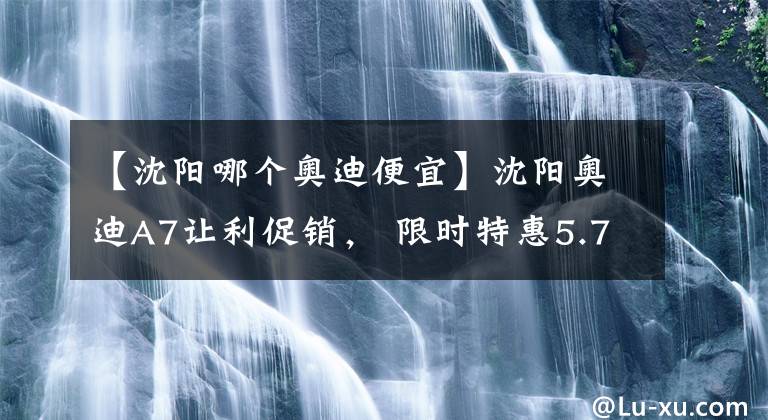 【沈阳哪个奥迪便宜】沈阳奥迪A7让利促销， 限时特惠5.78万元, 欢迎垂询