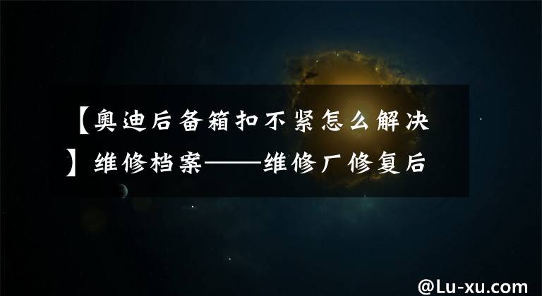 【奥迪后备箱扣不紧怎么解决】维修档案——维修厂修复后遗症，关不严的后备箱门