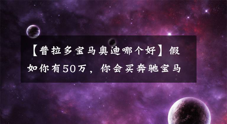 【普拉多宝马奥迪哪个好】假如你有50万，你会买奔驰宝马还是奥迪？懂车的却说买普拉多