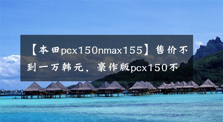 【本田pcx150nmax155】售价不到一万韩元，豪作版pcx150不再香了吗？国产namx155袭击！