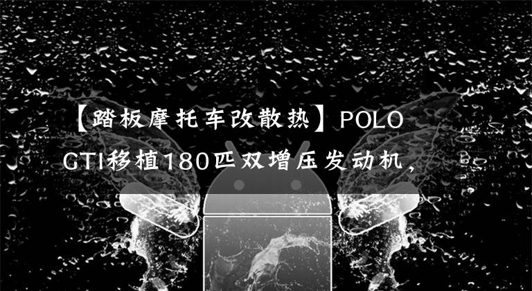 【踏板摩托车改散热】POLO  GTI移植180匹双增压发动机，理科男代替改造秒变技术！(莎士比亚)(莎士比亚)。文章配图