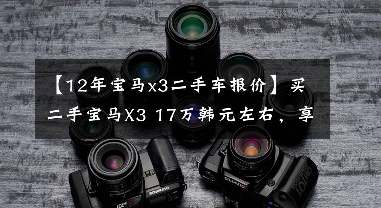 【12年宝马x3二手车报价】买二手宝马X3 17万韩元左右，享受300匹的乐趣