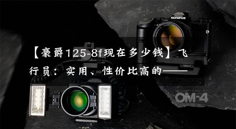 【豪爵125-8f现在多少钱】飞行员：实用、性价比高的——号作品HJ125-8F文章配图