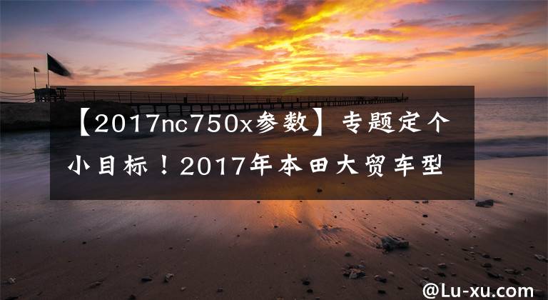 【2017nc750x参数】专题定个小目标！2017年本田大贸车型汇总