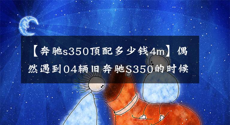 【奔驰s350顶配多少钱4m】偶然遇到04辆旧奔驰S350的时候，那一年有102万人仍然是老炮儿的最爱。