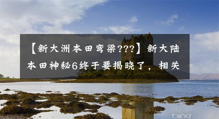 【新大洲本田弯梁???】新大陆本田神秘6终于要揭晓了，相关车型的解释，大角羊草变成了蜿蜒的大车。