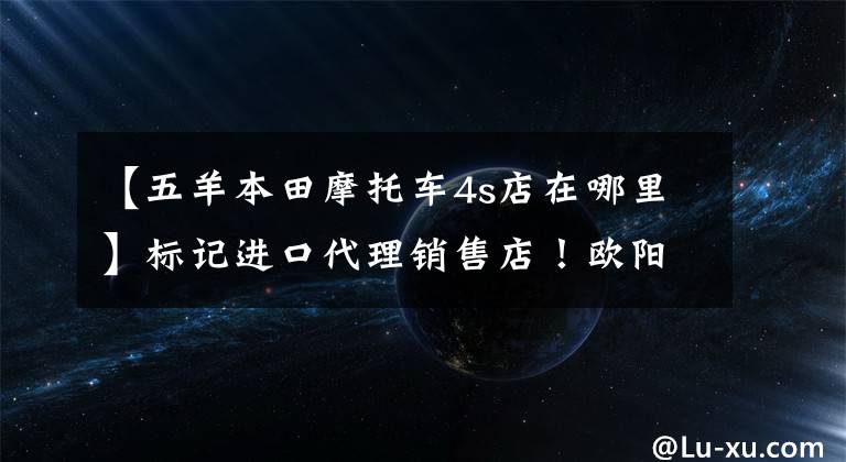 【五羊本田摩托车4s店在哪里】标记进口代理销售店！欧阳-本田新高端品牌店落户福建！