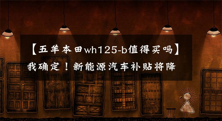 【五羊本田wh125-b值得买吗】我确定！新能源汽车补贴将降低，过渡期后地方补贴也将取消