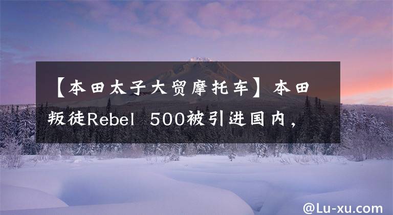 【本田太子大贸摩托车】本田叛徒Rebel  500被引进国内，计划在海外购买4.7万韩元。你能接受多少？