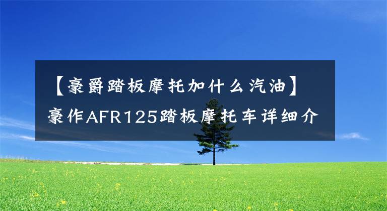 【豪爵踏板摩托加什么汽油】豪作AFR125踏板摩托车详细介绍售价10580韩元文章配图