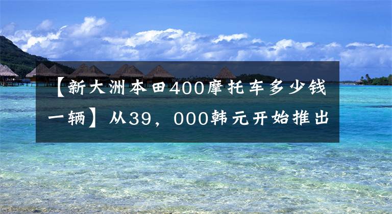 【新大洲本田400摩托车多少钱一辆】从39，000韩元开始推出本田CB400系列国内新产品