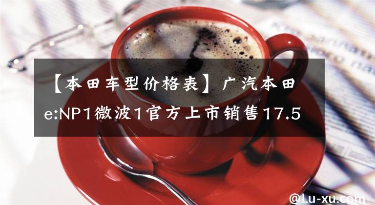 【本田车型价格表】广汽本田e:NP1微波1官方上市销售17.5 ~ 21.8万韩元。文章配图