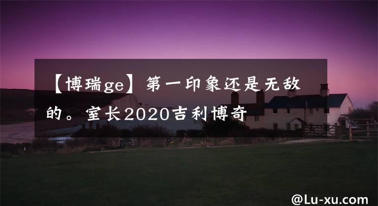 【博瑞ge】第一印象还是无敌的。室长2020吉利博奇文章配图