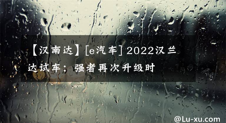 【汉南达】[e汽车] 2022汉兰达试车：强者再次升级时