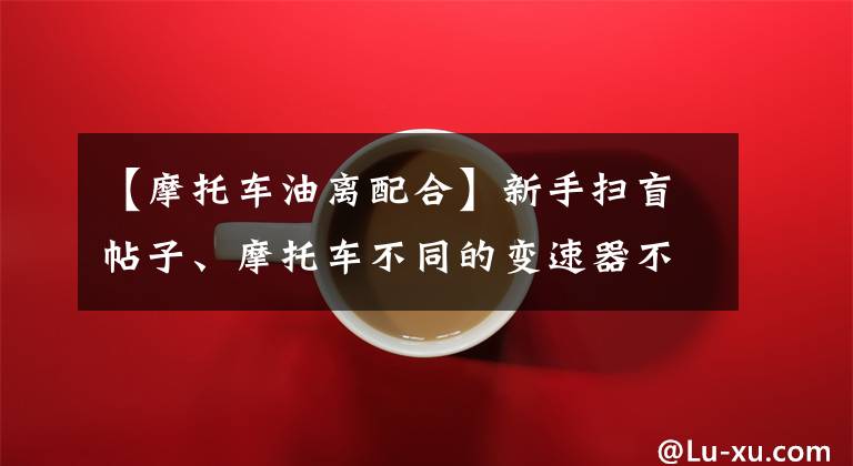 【摩托车油离配合】新手扫盲帖子、摩托车不同的变速器不仅仅是操作上的差异。文章配图