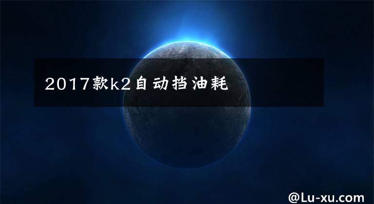 2017款k2自动挡油耗文章配图