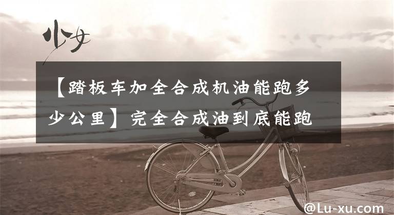 【踏板车加全合成机油能跑多少公里】完全合成油到底能跑10000公里吗？文章配图