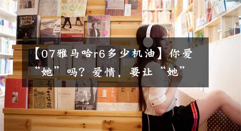 【07雅马哈r6多少机油】你爱“她”吗？爱情，要让“她”充分湿润文章配图