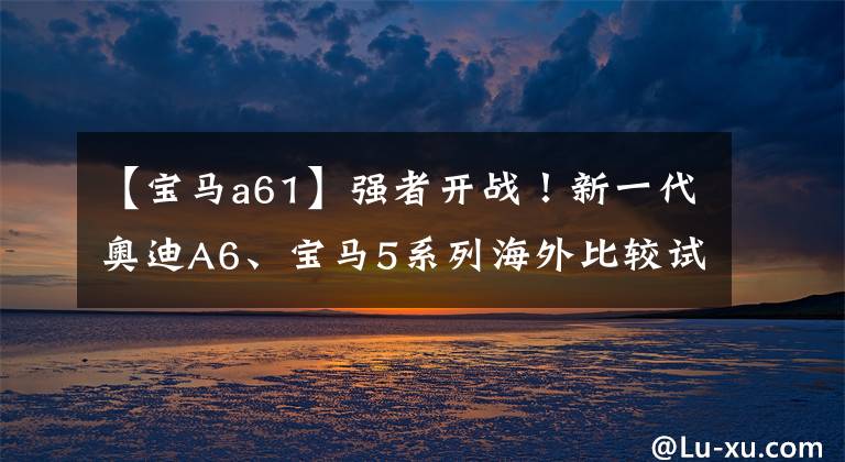 【宝马a61】强者开战！新一代奥迪A6、宝马5系列海外比较试运行