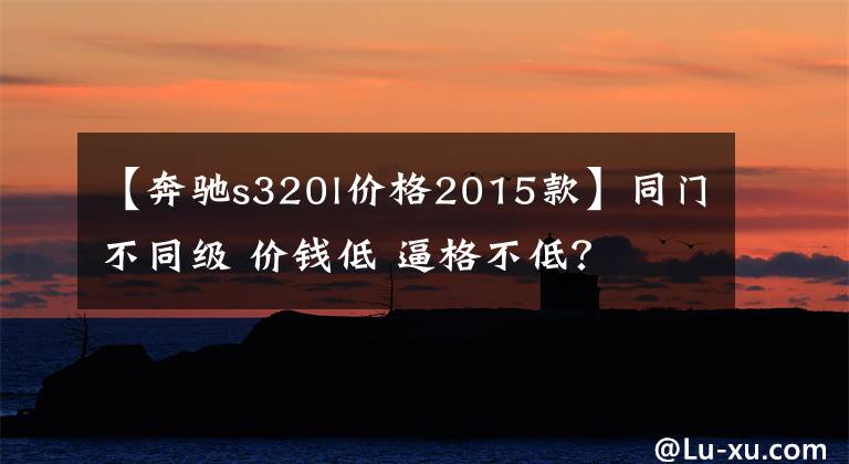 【奔驰s320l价格2015款】同门不同级 价钱低 逼格不低？文章配图