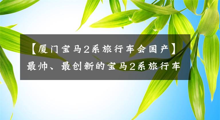 【厦门宝马2系旅行车会国产】最帅、最创新的宝马2系旅行车国产上市8点一定要知道。