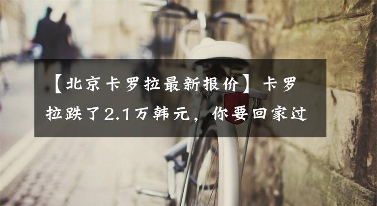 【北京卡罗拉最新报价】卡罗拉跌了2.1万韩元，你要回家过年吗？如果你找到了贤车。文章配图