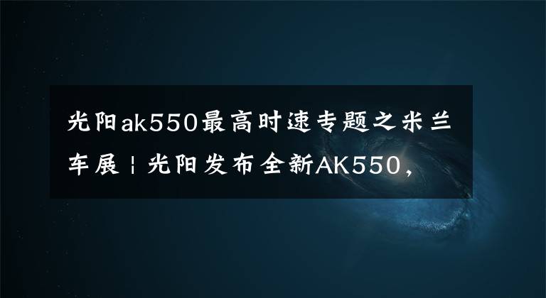 光阳ak550最高时速专题之米兰车展 | 光阳发布全新AK550，加入弯道ABS、TC