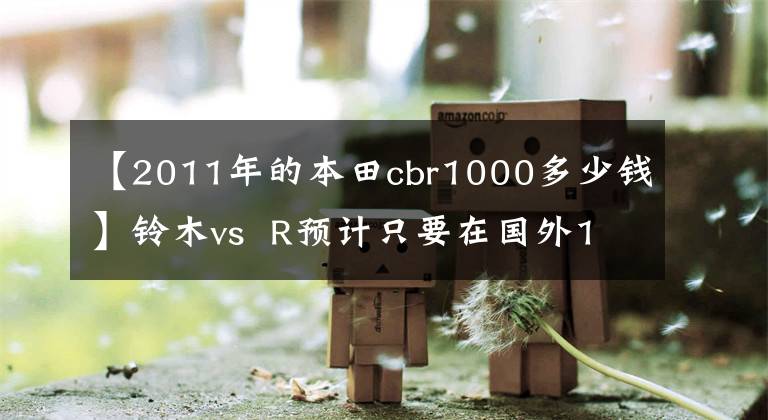 【2011年的本田cbr1000多少钱】铃木vs  R预计只要在国外10万韩元，本田CBR1000就会进入国内！