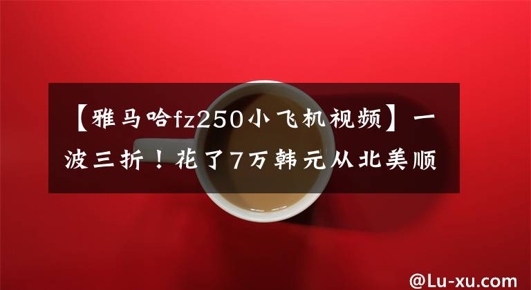【雅马哈fz250小飞机视频】一波三折！花了7万韩元从北美顺利回国。“欢迎回家！”谢谢你说。文章配图