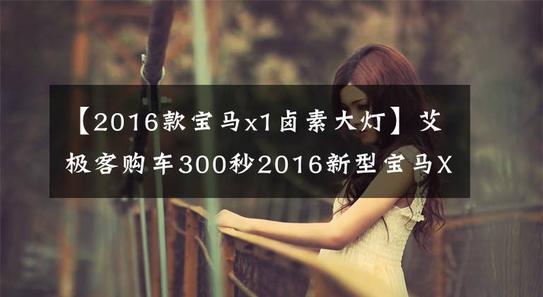 【2016款宝马x1卤素大灯】艾极客购车300秒2016新型宝马X1车型分析