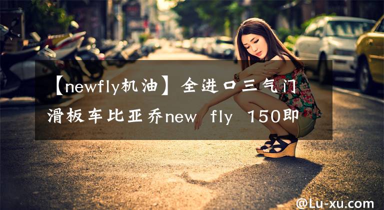 【newfly机油】全进口三气门滑板车比亚乔new  fly  150即将到来！文章配图