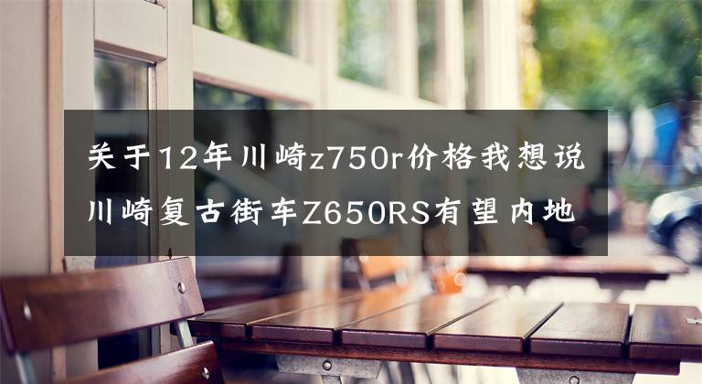 关于12年川崎z750r价格我想说川崎复古街车Z650RS有望内地上市，外观漂亮性能激进，售价10万？