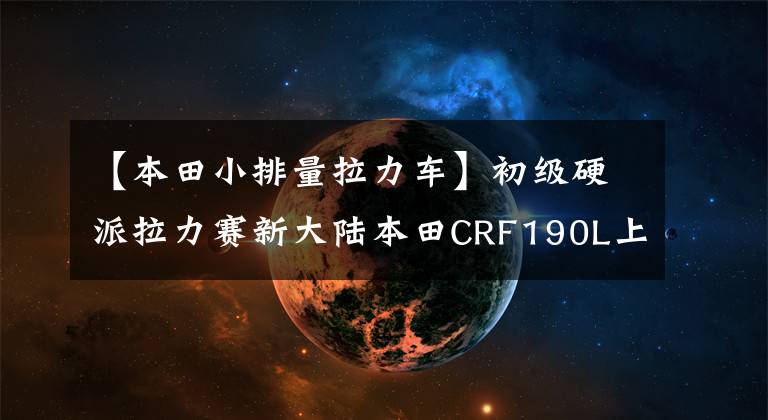 【本田小排量拉力车】初级硬派拉力赛新大陆本田CRF190L上市售价从17389韩元开始。文章配图