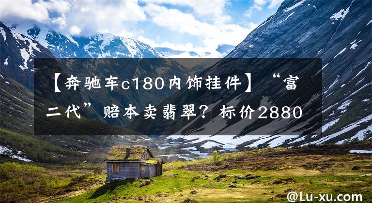 【奔驰车c180内饰挂件】“富二代”赔本卖翡翠？标价2880元成交39 进价18文章配图
