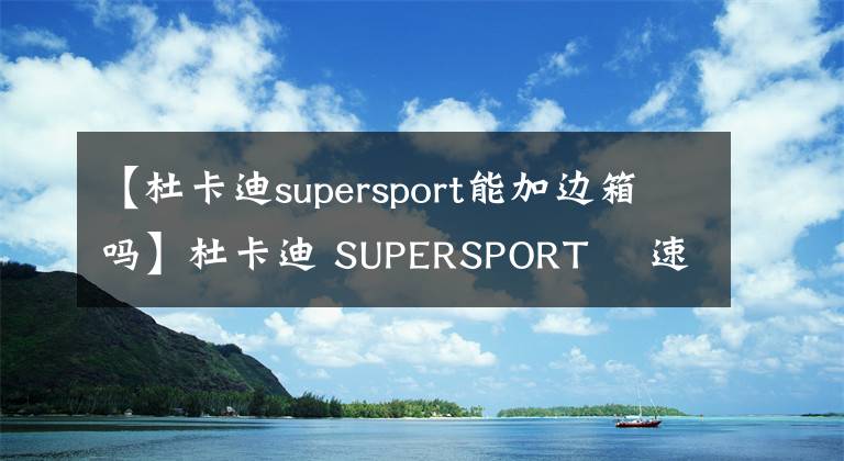 【杜卡迪supersport能加边箱吗】杜卡迪 SUPERSPORT 鸰速售价公布文章配图